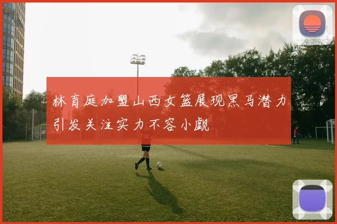 林育庭加盟山西女篮展现黑马潜力引发关注实力不容小觑