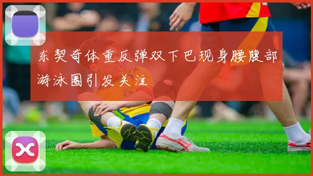 东契奇体重反弹双下巴现身腰腹部游泳圈引发关注