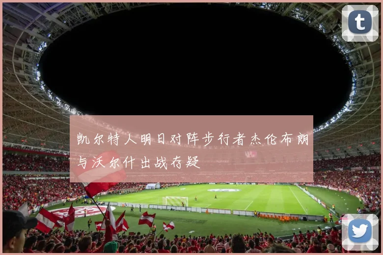 凯尔特人明日对阵步行者杰伦布朗与沃尔什出战存疑