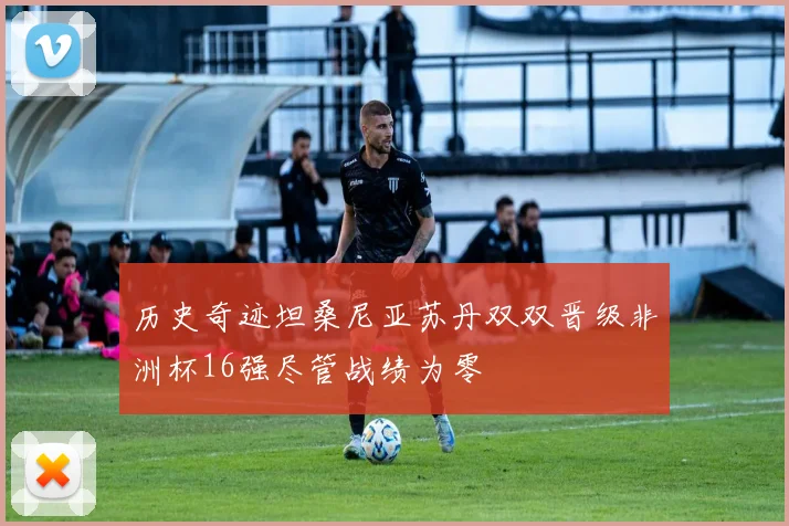 历史奇迹坦桑尼亚苏丹双双晋级非洲杯16强尽管战绩为零