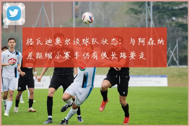 格瓦迪奥尔谈球队状态：与阿森纳差距缩小赛季仍有很长路要走