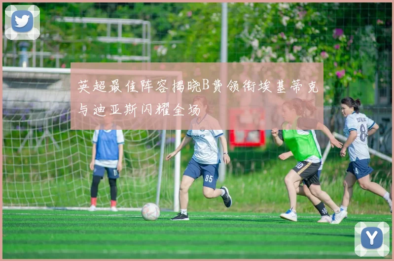 英超最佳阵容揭晓B费领衔埃基蒂克与迪亚斯闪耀全场