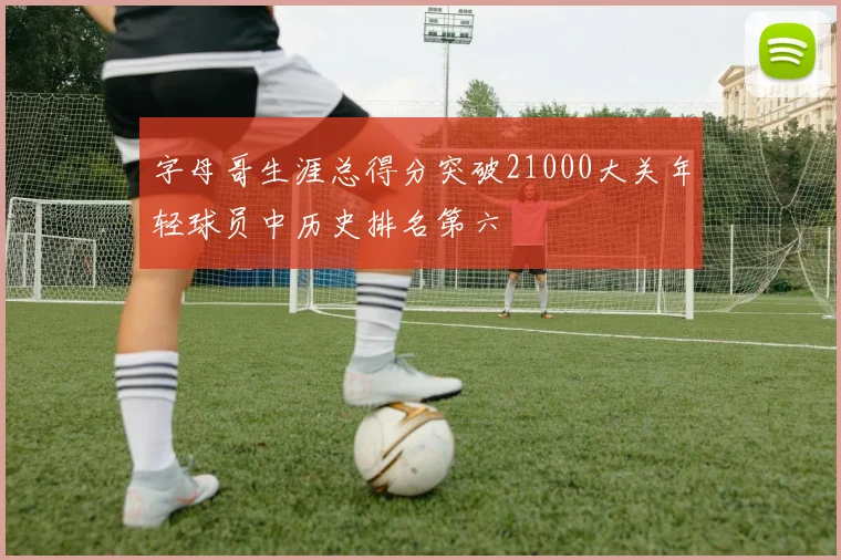 字母哥生涯总得分突破21000大关年轻球员中历史排名第六