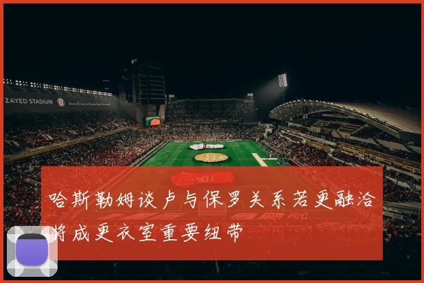 哈斯勒姆谈卢与保罗关系若更融洽将成更衣室重要纽带