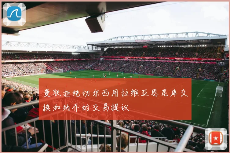 曼联拒绝切尔西用拉维亚恩昆库交换加纳乔的交易提议
