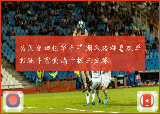 戈贝尔回忆华子早期风格称喜欢单打独斗曾尝试干拔三分球