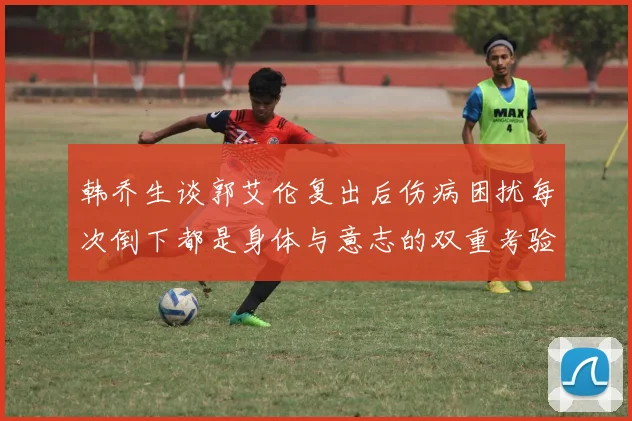 韩乔生谈郭艾伦复出后伤病困扰每次倒下都是身体与意志的双重考验