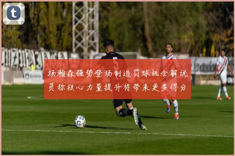 杨瀚森强势登场制造罚球机会解说员称核心力量提升将带来更多得分可能