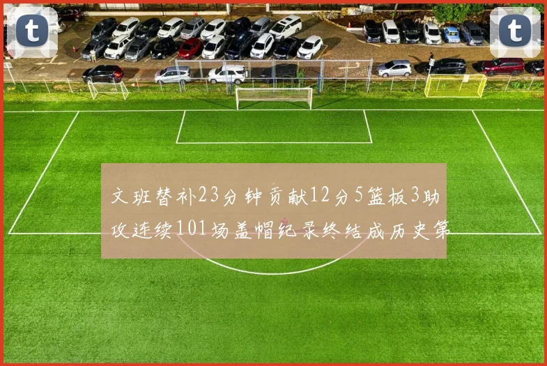文班替补23分钟贡献12分5篮板3助攻连续101场盖帽纪录终结成历史第3
