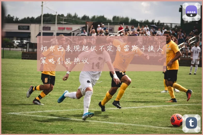 切尔西表现起伏不定马雷斯卡换人策略引发热议